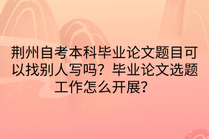 荊州自考本科畢業(yè)論文題目可以找別人寫嗎？畢業(yè)論文選題工作怎么開展？