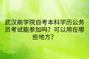 武漢商學(xué)院自考本科學(xué)歷公務(wù)員考試能參加嗎？可以用在哪些地方？