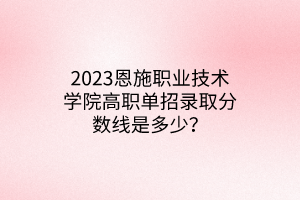 2023恩施職業(yè)技術學院高職單招錄取分數(shù)線是多少？
