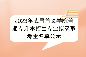 2023年武昌首義學院普通專升本招生專業(yè)擬錄取考生名單公示