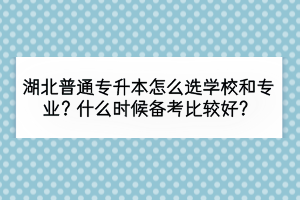 湖北普通專升本怎么選學(xué)校和專業(yè)？什么時(shí)候備考比較好？
