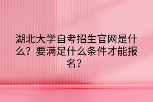 湖北大學(xué)自考招生官網(wǎng)是什么？要滿足什么條件才能報名？