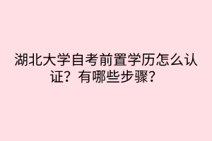 湖北大學(xué)自考前置學(xué)歷怎么認(rèn)證？有哪些步驟？