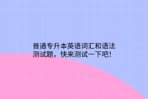 普通專升本英語詞匯和語法測試題，快來測試一下吧！
