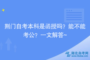 荊門自考本科是函授嗎？能不能考公？一文解答~