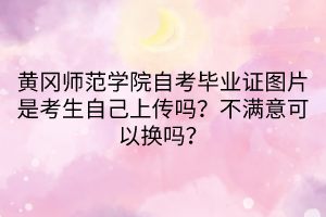 黃岡師范學(xué)院自考畢業(yè)證圖片是考生自己上傳嗎？不滿意可以換嗎？