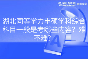 湖北同等學(xué)力申碩學(xué)科綜合科目一般是考哪些內(nèi)容？難不難？