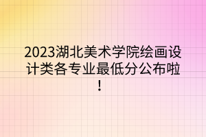 2023湖北美術(shù)學(xué)院繪畫設(shè)計(jì)類各專業(yè)最低分公布啦！