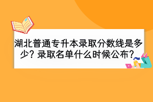 湖北普通專升本錄取分數(shù)線是多少？錄取名單什么時候公布？