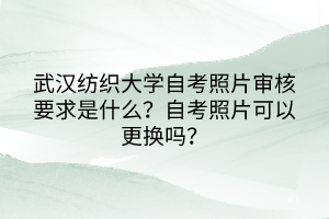 武漢紡織大學(xué)自考照片審核要求是什么？自考照片可以更換嗎？