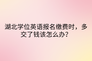 湖北學位英語報名繳費時，多交了錢該怎么辦？