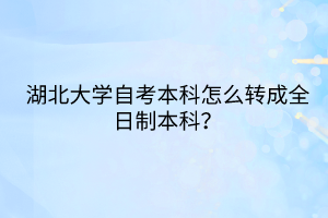 湖北大學(xué)自考本科怎么轉(zhuǎn)成全日制本科？