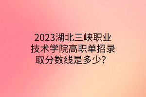 2023湖北三峽職業(yè)技術(shù)學(xué)院高職單招錄取分?jǐn)?shù)線是多少？