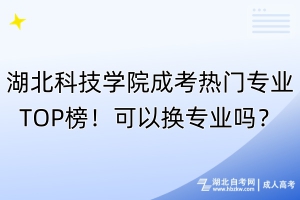 湖北科技學(xué)院成考熱門(mén)專業(yè)TOP榜！可以換專業(yè)嗎？