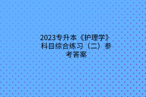 2023專升本《護理學》科目綜合練習（二）參考答案