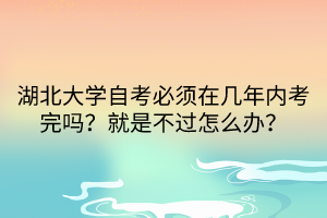 湖北大學(xué)自考必須在幾年內(nèi)考完嗎？就是不過怎么辦？