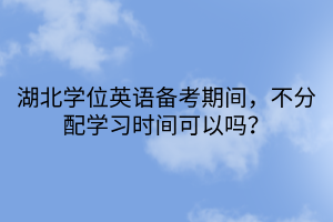 湖北學位英語備考期間，不分配學習時間可以嗎？