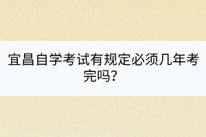 宜昌自學(xué)考試有規(guī)定必須幾年考完嗎？