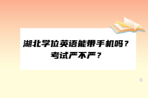 湖北學位英語能帶手機嗎？考試嚴不嚴？
