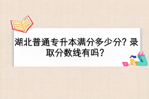 湖北普通專升本滿分多少分？錄取分數(shù)線有嗎？