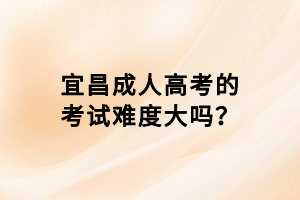 宜昌成人高考的考試難度大嗎？