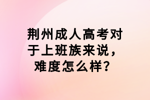 荊州成人高考對(duì)于上班族來說，難度怎么樣？
