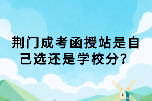 荊門成考函授站是自己選還是學(xué)校分？