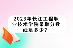 2023年長(zhǎng)江工程職業(yè)技術(shù)學(xué)院錄取分?jǐn)?shù)線是多少？