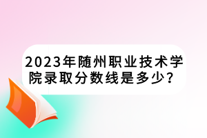 2023年隨州職業(yè)技術(shù)學(xué)院錄取分?jǐn)?shù)線是多少？