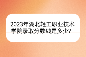 2023年湖北輕工職業(yè)技術學院錄取分數(shù)線是多少？
