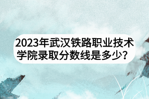 2023年武漢鐵路職業(yè)技術(shù)學(xué)院錄取分?jǐn)?shù)線是多少？
