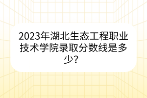 2023年湖北生態(tài)工程職業(yè)技術(shù)學(xué)院錄取分?jǐn)?shù)線是多少？