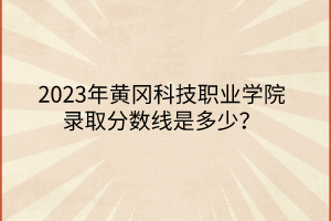 2023年黃岡科技職業(yè)學(xué)院錄取分數(shù)線是多少？