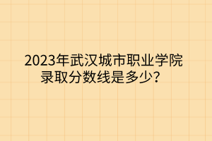 2023年武漢城市職業(yè)學院錄取分數線是多少