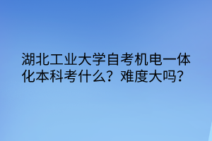 湖北工業(yè)大學(xué)自考機(jī)電一體化本科考什么？難度大嗎？