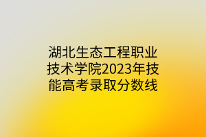 湖北生態(tài)工程職業(yè)技術學院2023年技能高考錄取分數(shù)線