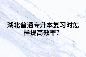 湖北普通專升本復習時怎樣提高效率?