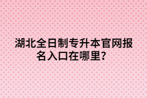 湖北全日制專升本官網(wǎng)報(bào)名入口在哪里？