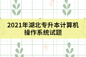 2021年湖北專升本計算機操作系統(tǒng)試題(一)