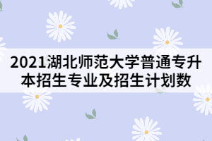 2021湖北師范大學普通專升本招生專業(yè)及招生計劃數(shù)