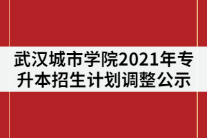 武漢城市學(xué)院2021年普通專升本招生計劃調(diào)整公示