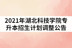 2021年湖北科技學院普通專升本招生計劃調整的公告