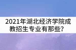 2021年湖北經(jīng)濟學院成教招生專業(yè)有那些?