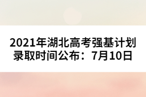 2021年湖北高考強基計劃錄取時間公布:7月10日
