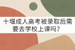 十堰成人高考被錄取后需要去學校上課嗎？