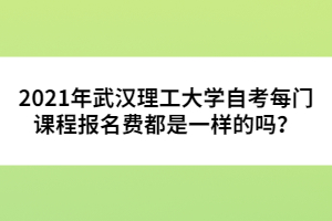2021年武漢理工大學(xué)自考每門課程報名費(fèi)都是一樣的嗎?