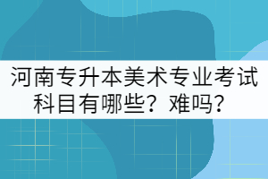 河南專(zhuān)升本美術(shù)專(zhuān)業(yè)考試科目有哪些？難嗎？