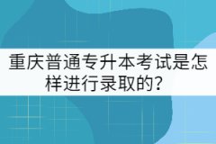 重慶普通專升本考試是怎樣進行錄取的？