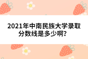 2021年中南民族大學(xué)錄取分?jǐn)?shù)線是多少???