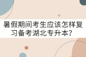 暑假期間考生應該怎樣復習備考湖北專升本?